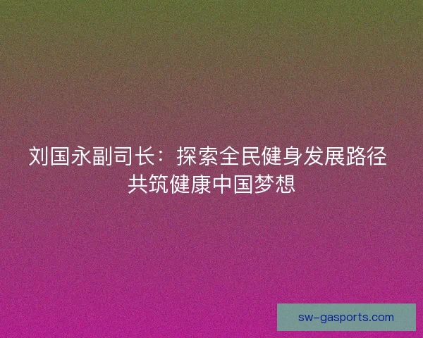 刘国永副司长：探索全民健身发展路径 共筑健康中国梦想