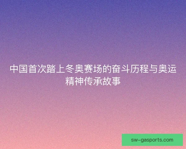 中国首次踏上冬奥赛场的奋斗历程与奥运精神传承故事