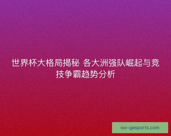 世界杯大格局揭秘 各大洲强队崛起与竞技争霸趋势分析