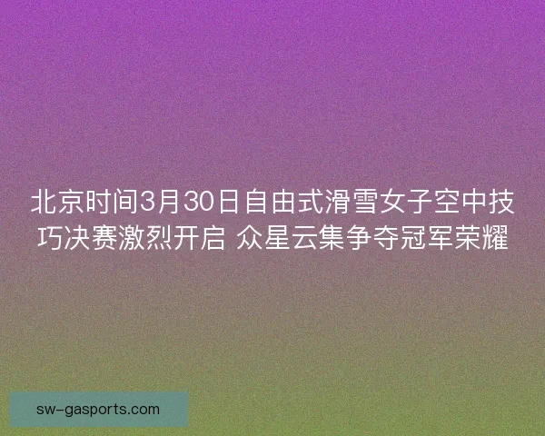北京时间3月30日自由式滑雪女子空中技巧决赛激烈开启 众星云集争夺冠军荣耀
