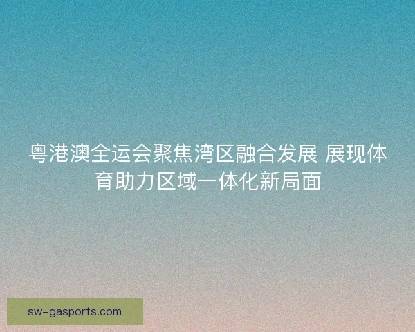 粤港澳全运会聚焦湾区融合发展 展现体育助力区域一体化新局面